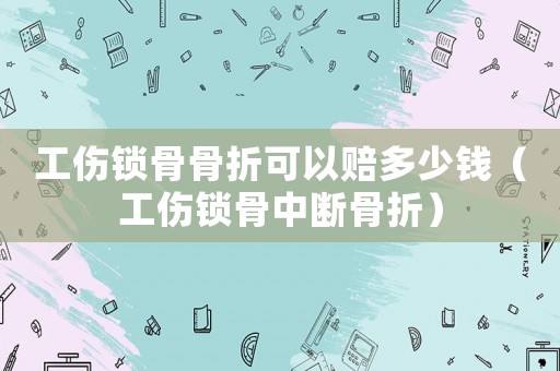工傷鎖骨骨折可以賠多少錢（工傷鎖骨中斷骨折）