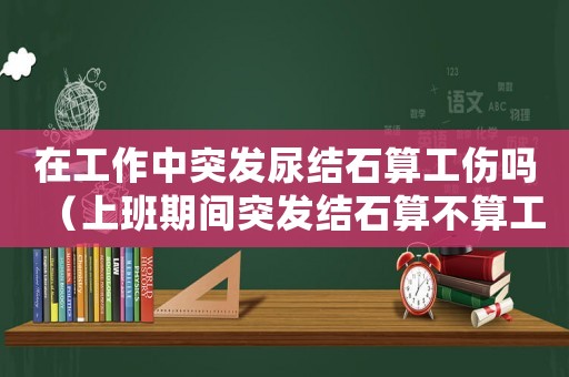在工作中突發尿結石算工傷嗎（上班期間突發結石算不算工傷）