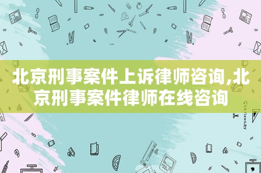 北京刑事案件上訴律師咨詢,北京刑事案件律師在線咨詢