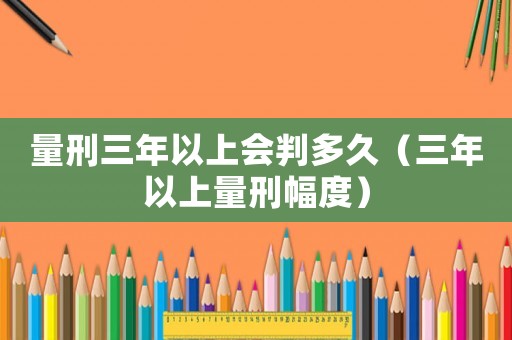 量刑三年以上會判多久（三年以上量刑幅度）