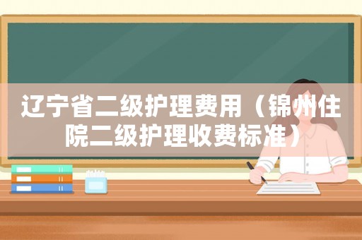 遼寧省二級護(hù)理費用（錦州住院二級護(hù)理收費標(biāo)準(zhǔn)）