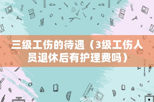 三級工傷的待遇（3級工傷人員退休后有護理費嗎）