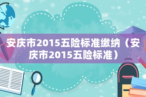 安慶市2015五險(xiǎn)標(biāo)準(zhǔn)繳納（安慶市2015五險(xiǎn)標(biāo)準(zhǔn)）