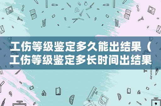 工傷等級鑒定多久能出結果（工傷等級鑒定多長時間出結果）