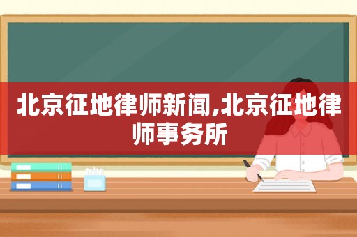 北京征地律師新聞,北京征地律師事務(wù)所