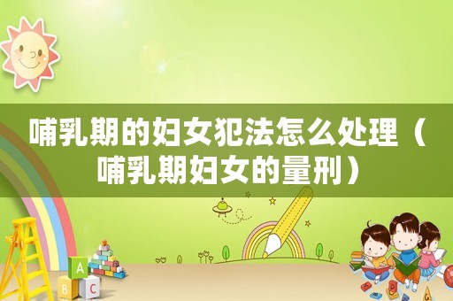 哺乳期的婦女犯法怎么處理（哺乳期婦女的量刑）