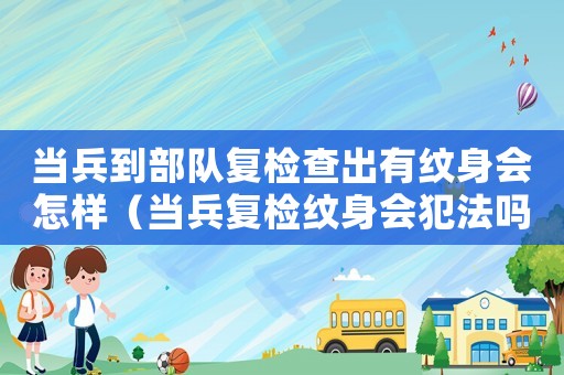 當兵到部隊復檢查出有紋身會怎樣（當兵復檢紋身會犯法嗎）