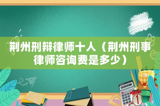 荊州刑辯律師十人（荊州刑事律師咨詢費是多少）