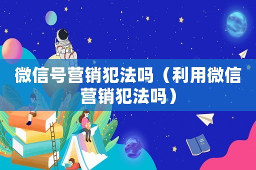 微信號營銷犯法嗎（利用微信營銷犯法嗎）