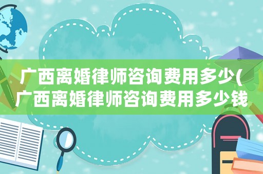 廣西離婚律師咨詢費用多少(廣西離婚律師咨詢費用多少錢)