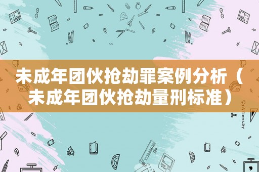 未成年團(tuán)伙搶劫罪案例分析（未成年團(tuán)伙搶劫量刑標(biāo)準(zhǔn)）