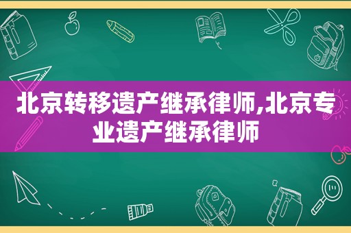 北京轉移遺產繼承律師,北京專業遺產繼承律師