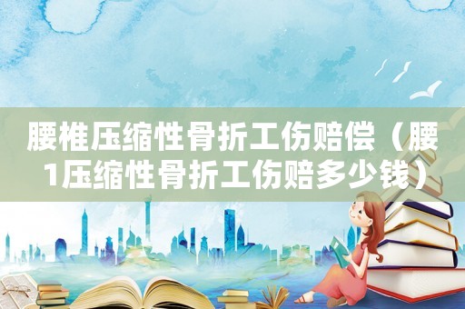 腰椎壓縮性骨折工傷賠償（腰1壓縮性骨折工傷賠多少錢）