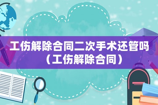 工傷解除合同二次手術還管嗎（工傷解除合同）