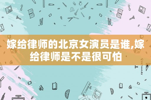嫁給律師的北京女演員是誰,嫁給律師是不是很可怕
