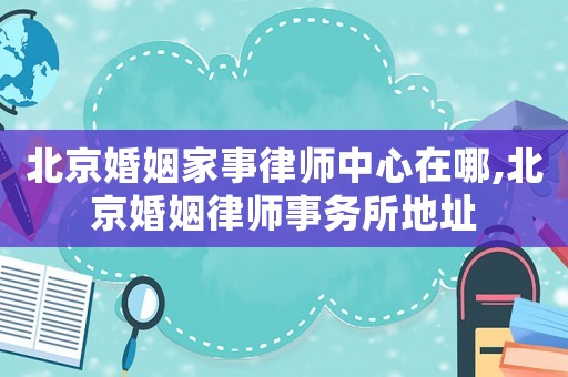 北京婚姻家事律師中心在哪,北京婚姻律師事務所地址