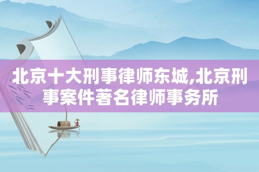 北京十大刑事律師東城,北京刑事案件著名律師事務(wù)所