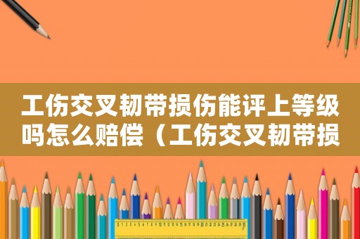 工傷交叉韌帶損傷能評上等級嗎怎么賠償（工傷交叉韌帶損傷能評上等級嗎）