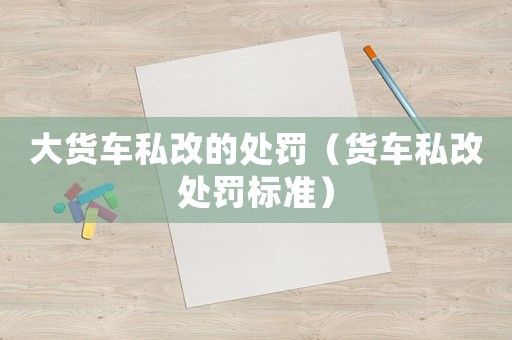 大貨車私改的處罰（貨車私改處罰標(biāo)準(zhǔn)）