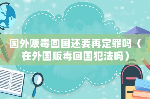 國外販毒回國還要再定罪嗎（在外國販毒回國犯法嗎）