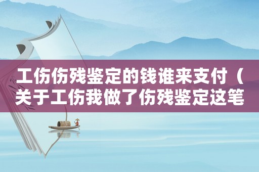 工傷傷殘鑒定的錢誰來支付（關于工傷我做了傷殘鑒定這筆錢誰出）