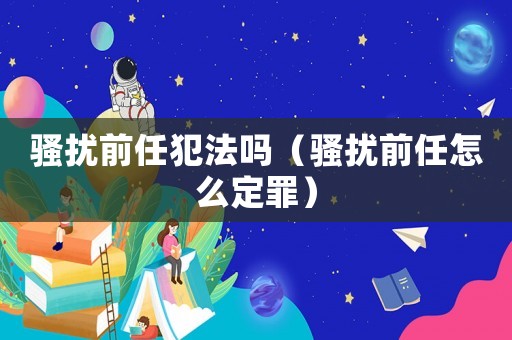 騷擾前任犯法嗎（騷擾前任怎么定罪）