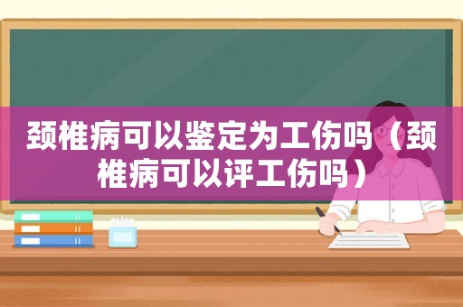 頸椎病可以鑒定為工傷嗎（頸椎病可以評工傷嗎）