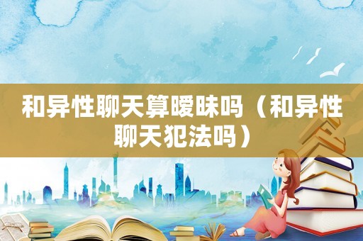 和異性聊天算曖昧嗎（和異性聊天犯法嗎）