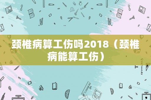 頸椎病算工傷嗎2018（頸椎病能算工傷）