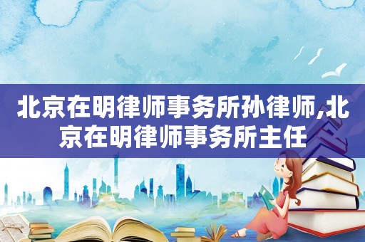 北京在明律師事務所孫律師,北京在明律師事務所主任