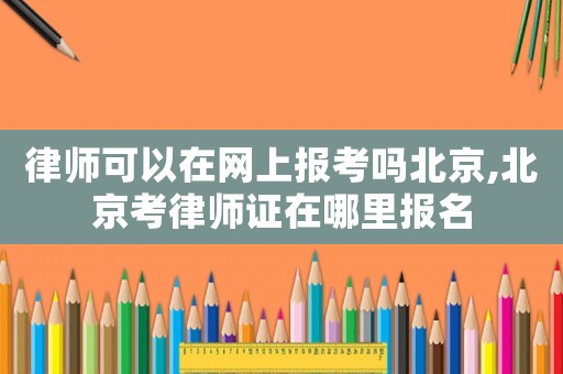 律師可以在網上報考嗎北京,北京考律師證在哪里報名