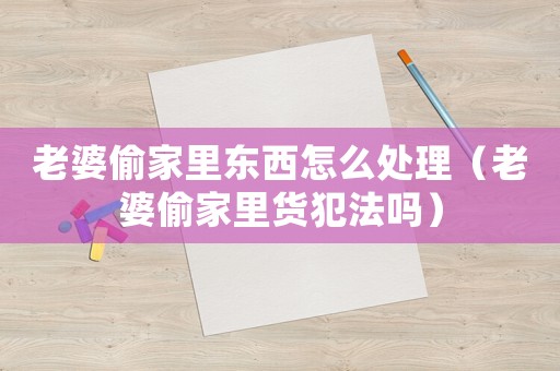 老婆偷家里東西怎么處理（老婆偷家里貨犯法嗎）