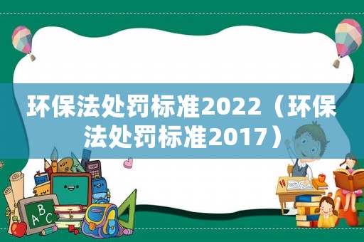 環保法處罰標準2022（環保法處罰標準2017）