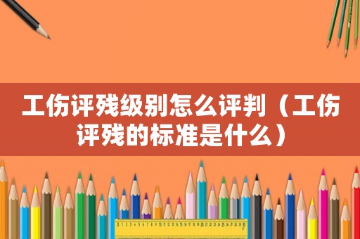 工傷評殘級別怎么評判（工傷評殘的標準是什么）