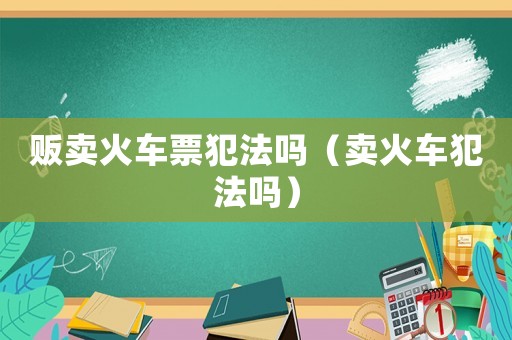 販賣(mài)火車(chē)票犯法嗎（賣(mài)火車(chē)犯法嗎）