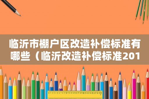 臨沂市棚戶區(qū)改造補(bǔ)償標(biāo)準(zhǔn)有哪些（臨沂改造補(bǔ)償標(biāo)準(zhǔn)2015）