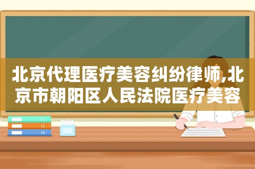北京代理醫療美容糾紛律師,北京市朝陽區人民法院醫療美容糾紛案件民事審判白皮書