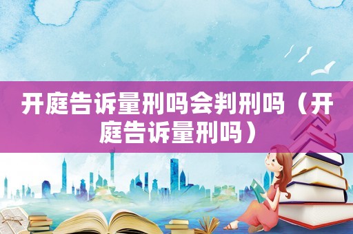 開庭告訴量刑嗎會(huì)判刑嗎（開庭告訴量刑嗎）