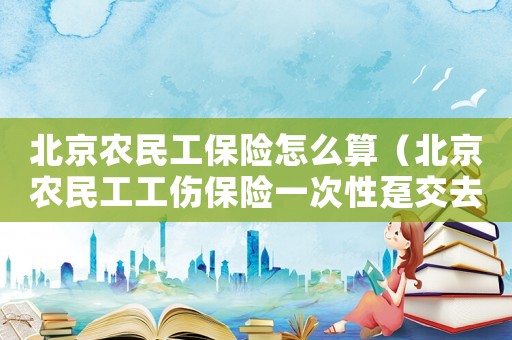北京農民工保險怎么算（北京農民工工傷保險一次性躉交去哪里交）