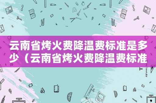 云南省烤火費(fèi)降溫費(fèi)標(biāo)準(zhǔn)是多少（云南省烤火費(fèi)降溫費(fèi)標(biāo)準(zhǔn)）