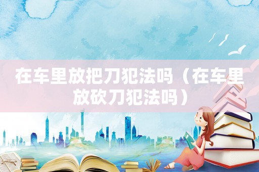 在車里放把刀犯法嗎（在車里放砍刀犯法嗎）