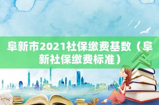 阜新市2021社保繳費基數（阜新社保繳費標準）