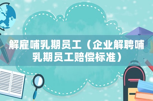 解雇哺乳期員工（企業解聘哺乳期員工賠償標準）