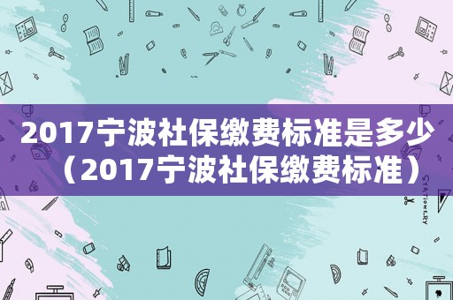 2017寧波社保繳費標(biāo)準(zhǔn)是多少（2017寧波社保繳費標(biāo)準(zhǔn)）