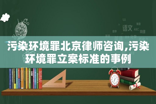 污染環(huán)境罪北京律師咨詢,污染環(huán)境罪立案標(biāo)準(zhǔn)的事例