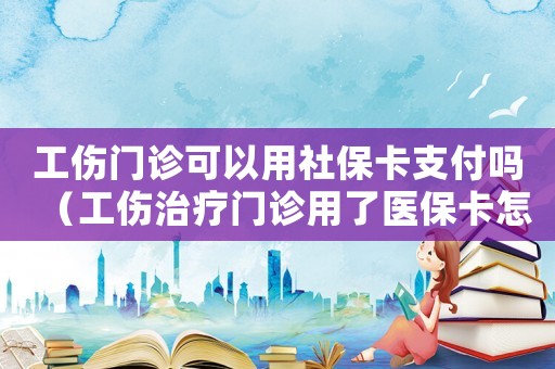 工傷門(mén)診可以用社保卡支付嗎（工傷治療門(mén)診用了醫(yī)保卡怎么辦）