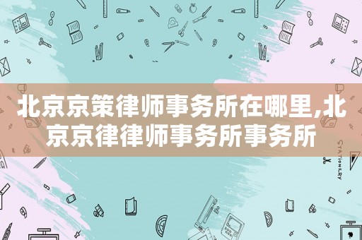 北京京策律師事務所在哪里,北京京律律師事務所事務所