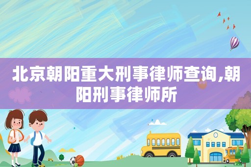 北京朝陽重大刑事律師查詢,朝陽刑事律師所