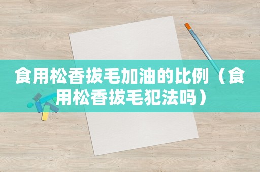 食用松香拔毛加油的比例（食用松香拔毛犯法嗎）