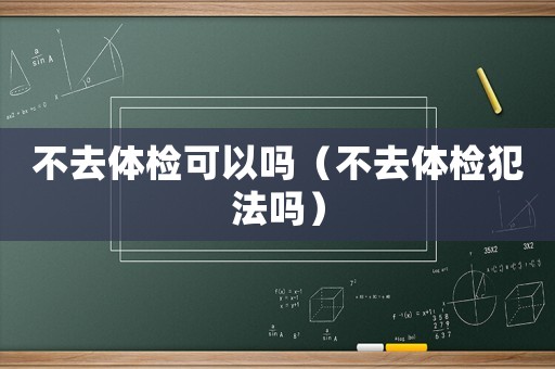 不去體檢可以嗎（不去體檢犯法嗎）